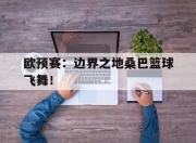 九游娱乐网站-欧预赛：边界之地桑巴篮球飞舞！的简单介绍