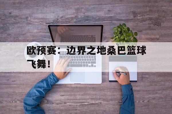 欧预赛：边界之地桑巴篮球飞舞！的简单介绍